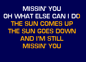 MISSIN' YOU
0H WHAT ELSE CAN I DO
THE SUN COMES UP
THE SUN GOES DOWN
AND I'M STILL
MISSIN' YOU