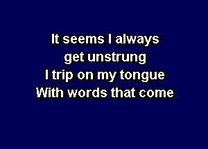 It seems I always
get unstrung

I trip on my tongue
With words that come