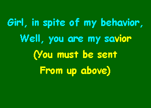 Girl, in spite of my behavior,

Well, you are my savior
(You must be seen?
From up above)