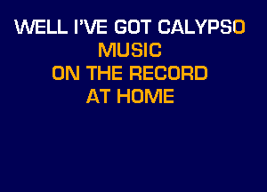 WELL I'VE GOT CALYPSD
MUSIC
ON THE RECORD

AT HOME