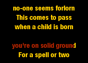 no-one seems forlorn
This comes to pass
when a child is born

you're on solid ground
For a spell or two