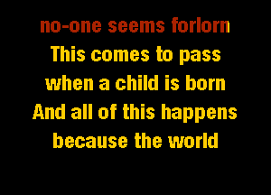 no-one seems forlorn
This comes to pass
when a child is born
And all of this happens
because the world

g