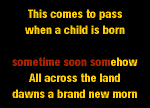 This comes to pass
when a child is born

sometime soon somehow
All across the land
dawns a brand new mom