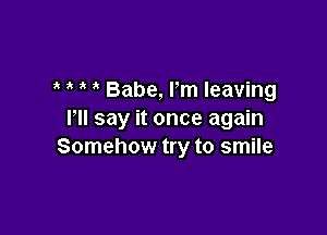 Babe, Pm leaving

I'll say it once again
Somehow try to smile