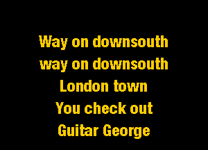 Way on downsouth
way on downsouth

London town
You check out
Guitar George