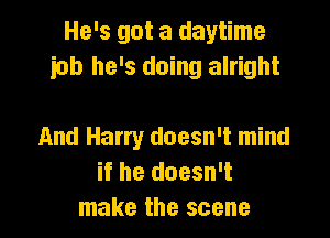 He's got a daytime
iob he's doing alright

And Harry doesn't mind
if he doesn't
make the scene