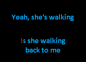 Yeah, she's walking

Is she walking
back to me