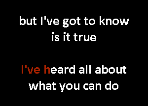 but I've got to know
is it true

I've heard all about
what you can do