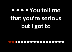 0 0 0 0You tell me
that you're serious

but I got to

OOOOOOOOOOOOOOOOOO