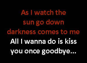 As I watch the
sun go down
darkness comes to me
All I wanna do is kiss
you once goodbye...