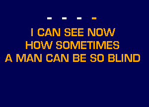 I CAN SEE NOW
HOW SOMETIMES

A MAN CAN BE SO BLIND