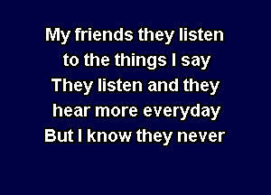 My friends they listen
to the things I say
They listen and they

hear more everyday
But I know they never