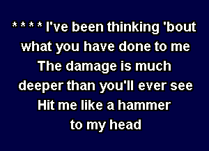 ik ik ik ik I've been thinking 'bout
what you have done to me
The damage is much
deeper than you'll ever see
Hit me like a hammer
to my head