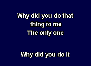 Why did you do that
thing to me
The only one

Why did you do it