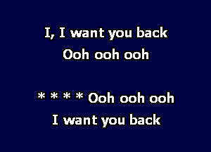 I, I want you back
Ooh ooh ooh

m m gk gk Ooh ooh ooh

I want you back
