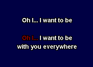 Oh I... I want to be

I want to be
with you everywhere