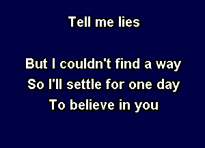 Tell me lies

But I couldn't find a way

So I'll settle for one day
To believe in you