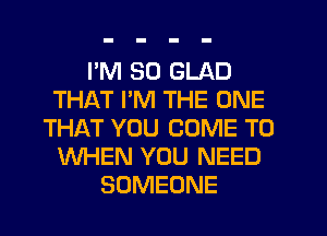 I'M SO GLAD
THAT I'M THE ONE
THIRT YOU COME TO
WHEN YOU NEED
SOMEONE