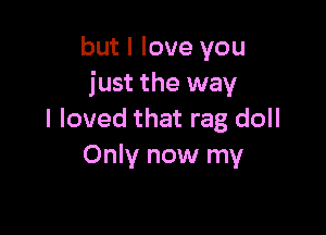 but I love you
just the way

I loved that rag doll
Only now my
