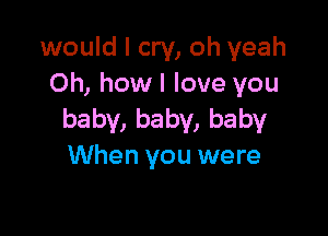 would I cry, oh yeah
Oh, how I love you

baby, baby, baby
When you were