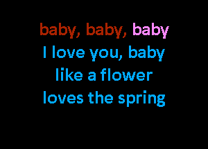 baby, baby, baby
I love you, baby

like a flower
loves the spring