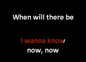 When will there be

I wanna know
now, now