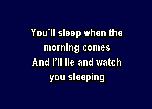 You'll sleep when the
morning comes

And Fll lie and watch
you sleeping