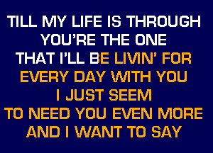 TILL MY LIFE IS THROUGH
YOU'RE THE ONE
THAT I'LL BE LIVIN' FOR
EVERY DAY WITH YOU
I JUST SEEM
TO NEED YOU EVEN MORE
AND I WANT TO SAY