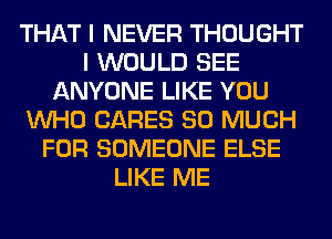 THAT I NEVER THOUGHT
I WOULD SEE
ANYONE LIKE YOU
WHO CARES SO MUCH
FOR SOMEONE ELSE
LIKE ME