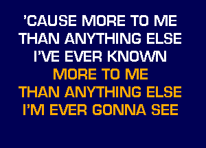 'CAUSE MORE TO ME
THAN ANYTHING ELSE
I'VE EVER KNOWN
MORE TO ME
THAN ANYTHING ELSE
I'M EVER GONNA SEE