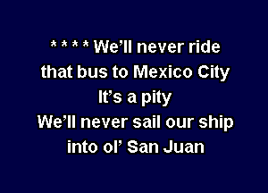 3 , Wer never ride
that bus to Mexico City

It's a pity
We, never sail our ship
into ol ' San Juan