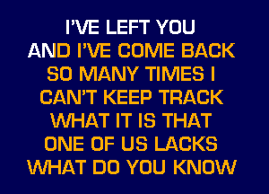 I'VE LEFT YOU
AND I'VE COME BACK
SO MANY TIMES I
CAN'T KEEP TRACK
WHAT IT IS THAT
ONE OF US LACKS
WHAT DO YOU KNOW