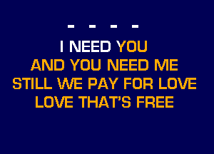I NEED YOU
AND YOU NEED ME
STILL WE PAY FOR LOVE
LOVE THAT'S FREE