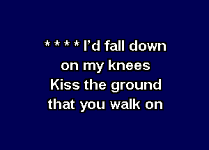 i' i' 1k ld fall down
on my knees

Kiss the ground
that you walk on