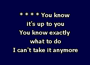 )k 3k )k x6 You know

it's up to you

You know exactly
what to do
I can't take it anymore