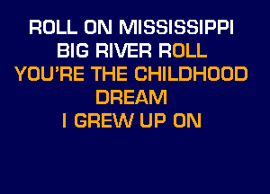ROLL 0N MISSISSIPPI
BIG RIVER ROLL
YOU'RE THE CHILDHOOD
DREAM
I GREW UP ON