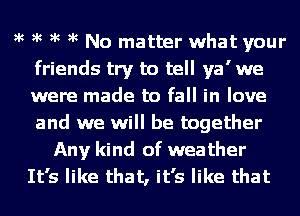 )k )k )k )k No matter what your
friends try to tell ya' we
were made to fall in love
and we will be together

Any kind of weather
It's like that, it's like that