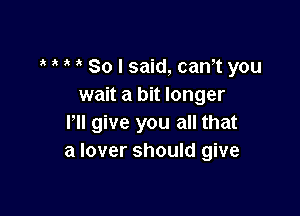 , So I said, cam you
wait a bit longer

lll give you all that
a lover should give