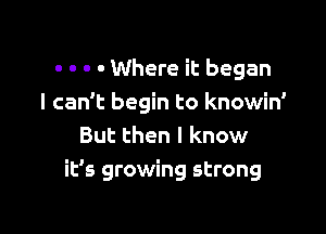 - o - . Where it began
I can't begin to knowin'
But then I know

it's growing strong