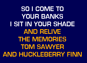 SO I COME TO
YOUR BANKS
I SIT IN YOUR SHADE
AND RELIVE
THE MEMORIES
TOM SAWYER
AND HUCKLEBERRY FINN