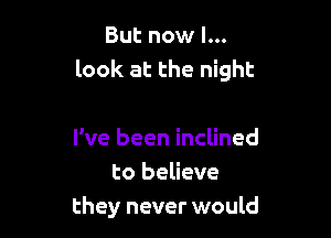 But now I...
look at the night

I've been inclined
to believe
they never would