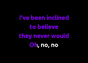 I've been inclined
to believe

they never would
Oh, no, no