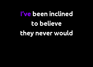 I've been inclined
to believe

they never would