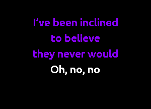 I've been inclined
to believe

they never would
Oh, no, no