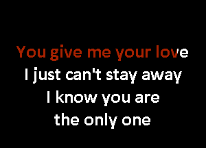 You give me your love

I just can't stay away
I know you are
the only one