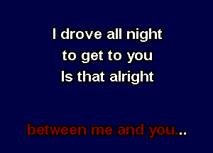 I drove all night
to get to you

Is that alright