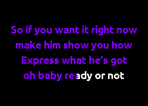 So if you want it right now
make him show you how
Express what he's got
oh baby ready or not