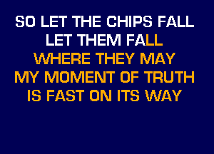 SO LET THE CHIPS FALL
LET THEM FALL
WHERE THEY MAY
MY MOMENT 0F TRUTH
IS FAST 0N ITS WAY