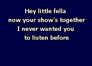 Hey little fella
now your show's together
I never wanted you

to listen before