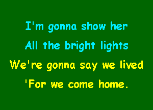 I'm gonna show her'
All the bright lights

We're gonna say we lived

'For' we come home.